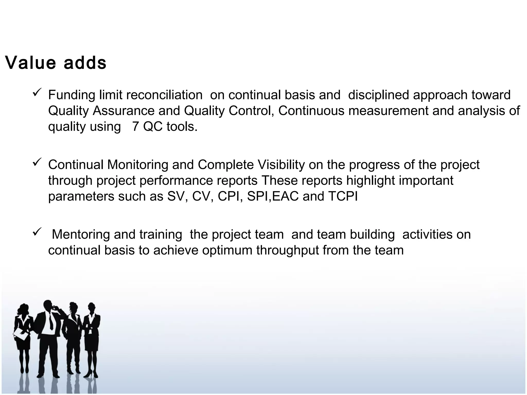  Funding limit reconciliation on continual basis and disciplined approach toward
Quality Assurance and Quality Control, Continuous measurement and analysis of
quality using 7 QC tools.
 Continual Monitoring and Complete Visibility on the progress of the project
through project performance reports These reports highlight important
parameters such as SV, CV, CPI, SPI,EAC and TCPI
 Mentoring and training the project team and team building activities on
continual basis to achieve optimum throughput from the team
Value adds
 