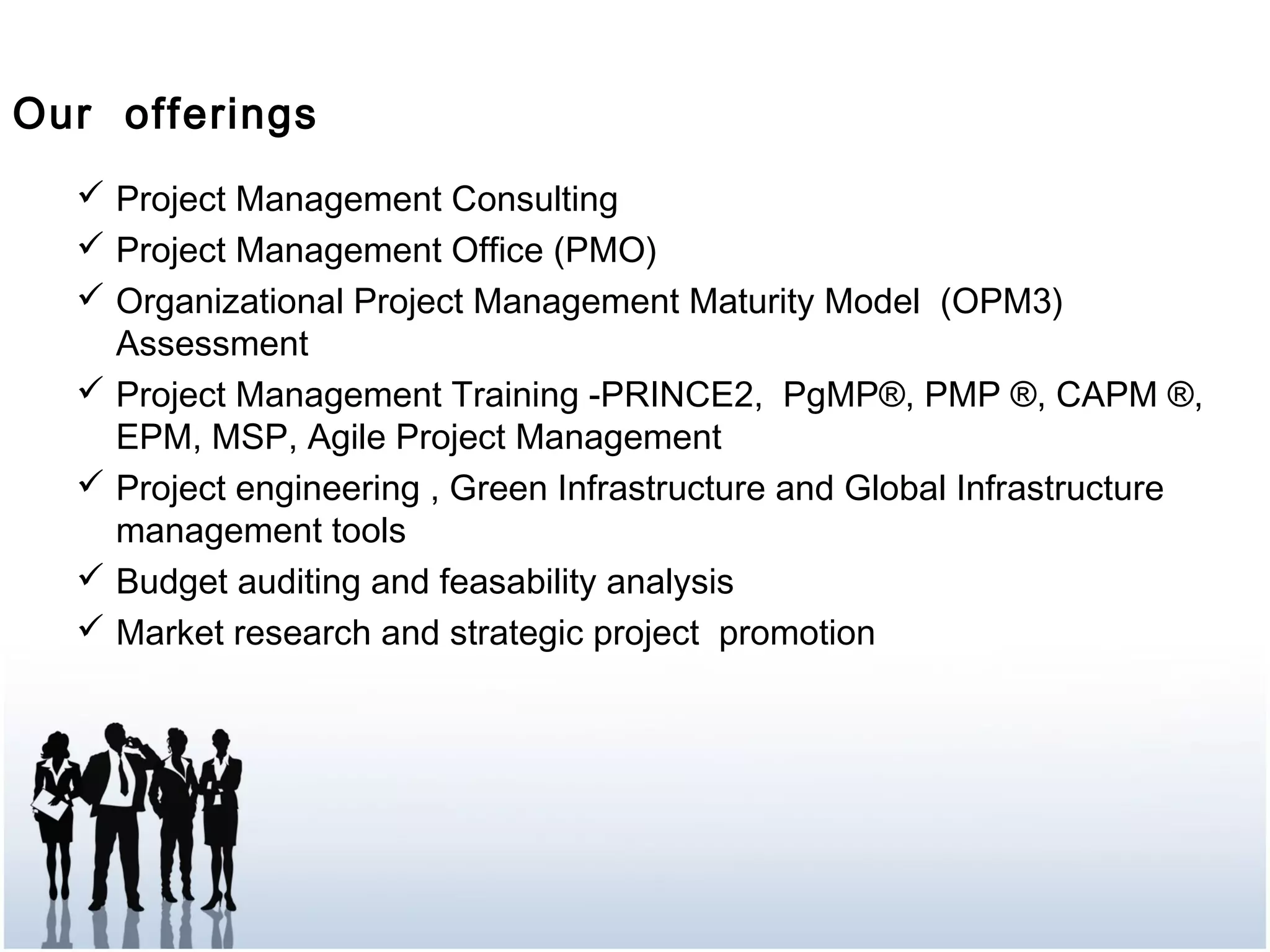 Our offerings
 Project Management Consulting
 Project Management Office (PMO)
 Organizational Project Management Maturity Model (OPM3)
Assessment
 Project Management Training -PRINCE2, PgMP®, PMP ®, CAPM ®,
EPM, MSP, Agile Project Management
 Project engineering , Green Infrastructure and Global Infrastructure
management tools
 Budget auditing and feasability analysis
 Market research and strategic project promotion  
 