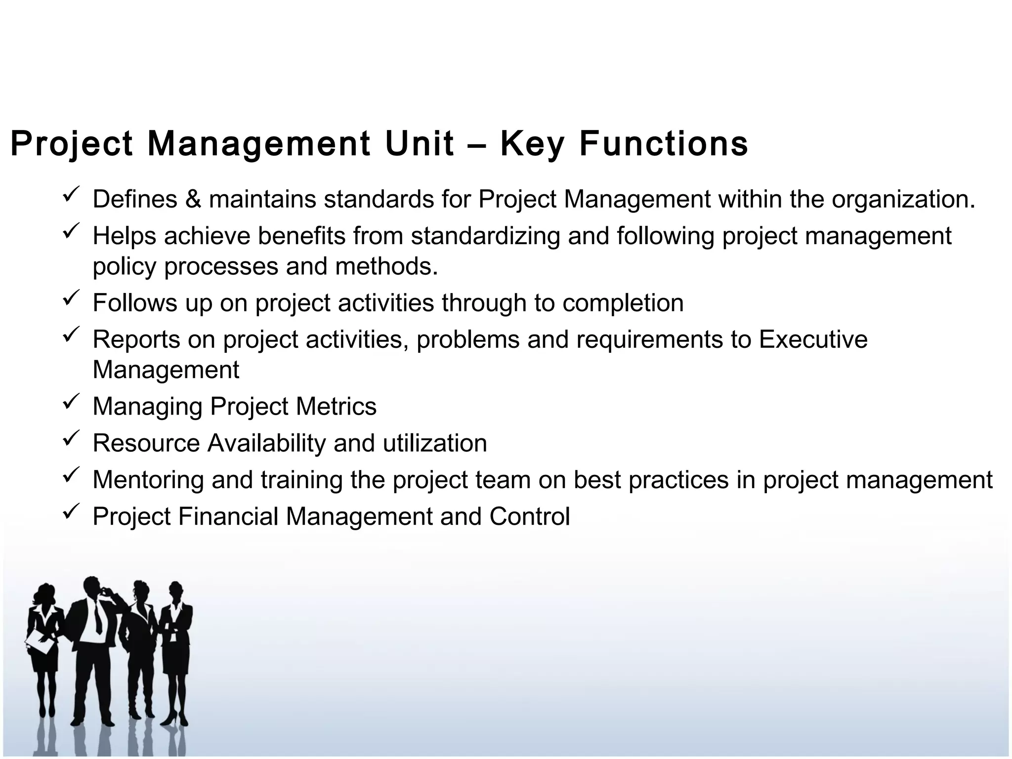 Project Management Unit – Key Functions
 Defines & maintains standards for Project Management within the organization.
 Helps achieve benefits from standardizing and following project management
policy processes and methods.
 Follows up on project activities through to completion
 Reports on project activities, problems and requirements to Executive
Management
 Managing Project Metrics
 Resource Availability and utilization
 Mentoring and training the project team on best practices in project management
 Project Financial Management and Control
 