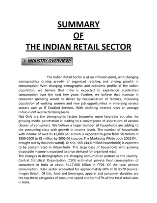 SUMMARY
OF
THE INDIAN RETAIL SECTOR
 INDUSTRY OVERVIEW:

The Indian Retail Sector is at an inflexion point, with changing
demographics driving growth of organized retailing and driving growth in
consumption. With changing demographic and economic profile of the Indian
population, we believe that India is expected to experience accelerated
consumption over the next few years. Further, we believe that increase in
consumer spending would be driven by nuclearisation of families, increasing
population of working women and new job opportunities in emerging service
sectors such as IT Enabled Services. With declining interest rates an average
Indian is not averse to taking loans.
Not Only are the demographic factors becoming more favorable but also the
growing media penetration is leading to a convergence of aspirations of various
classes of consumers. We believe a larger number of households are adding to
the consuming class with growth in income levels. The number of households
with income of over Rs 45,000 per annum is expected to grow from 58 million in
1999-2000 to 81 million by 2005-06 (source: The Marketing White book 2003-04,
brought out by Business world). Of this, 56% (44.8 million households) is expected
to be concentrated in Urban India. This large base of households with growing
disposable income is expected to drive demand for organized retail.
The changes in demographics are changing consumption pattern in the country.
Central Statistical Organization (CSO) estimated private final consumption of
consumers in India at about Rs.17,600 billion in FY04. Of the total private
consumption, retail sector accounted for approximately 60% at Rs 8570 (source:
Images Retail). Of this, food and beverages, apparel and consumer durables are
the top three categories of consumer spend and form 87% of the total retail sales
in India.

 