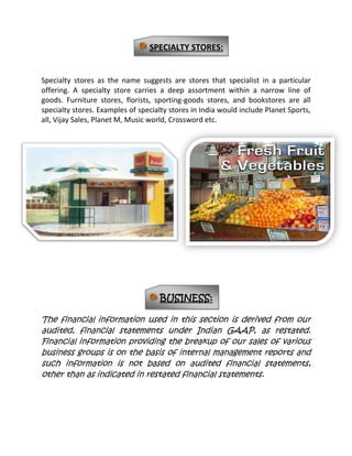 GROWTH IN ORGANIZED RETAIL:              In sharp contrast to the global retail sector, retailing in India – though large in terms of size – is highly fragmented and unorganized. With close to 12 million retail outlets India has the largest retail density in the world. (Source: CII Mc Kinsey Report titled ‘Retailing in India, the Emerging Revolution’)However, most of these retail outlets belong to the unorganized sector. The inability of the Unorganized sector to offer a wide range of products along with artificially inflated costs due to Various factors have presented opportunities for growth in the organized retail sector Migration from unorganized to organized retail has been visible with economic development in most economies. The Indian retail industry is evolving in line with changing customer aspirations across Product groups, with modern formats of retailing emerging. Organized retail derives its advantages in Generating operational efficiencies while simultaneously catering to rising consumer aspirations. Size drives economies on procurement, and lowers logistics and marketing costs while delivering better value to customers in terms of lower price, better quality, greater selection, improved service and in store ambience.DRIVERS FOR RETAIL TRANSFORMATION IN INDIA:A number of factors that drive transformation in retail – such as income growth, changing demographic profiles and socio-economic environment – are already in place in India. However, organized retail has to overcome significant challenges in terms of regulations and infrastructural barriers in order to realize its full potential. Availability of quality retail space has been one of the main constraints for development of organized formats in India. In the past, negative yield spread on leased property and lack of bank funding due to unorganized property market resulted in a dearth of quality retail space in the country. The spread between yield on property and its financing cost has turned positive with the fall in interest rates. Attractive yields on investments have resulted in sharp increase in propertydevelopment. Consumerism and brand proliferation has been another enabler for organized retailing in India. Most of the world’s leading brands are now present in India.CHALLENGES FOR ORGANIZED RETAIL:There exist differential sales tax rates across states in India .This adds to cost and complexity of distribution as this necessitates multiple warehouses and does not allow for centralization of certain procurements given the incidence of local levies. At the same time, there is large-scale sales tax evasion by smaller stores who derive significant cost advantage through such evasion. The retail sector has not been granted industry status, limiting funding from banks and financialinstitutions. The capital requirements for a retailer are in real estate (which banks have historically restricted lending to) and for working capital requirements. While some of the leading retailers are still able to get bank funding, the smaller ones are constrained for growth funding. Similarly, equity options are also restricted with Foreign Direct Investment not being permitted in the retail sector. FDI restrictions have also restricted entry of international majors in retailing in India, which could have otherwise helped the industry develop with funding as well as bringing in of best practices and systems.The availability of trained manpower poses a key risk for the retail sector. With growing opportunities in the emerging service sectors such as ITES, the ability of the retail business to hire and retain quality people is under pressure.Supply chain management efficiencies are essential to retailers to maintain and improve margins. In India, both vendor management and logistics management are still undeveloped. However, with growing size of operations, supply chain efficiencies will become a key differentiator of profitability in retail.VALUE RETAILING:These stores primarily retail primarily food and house hold items. These are primarily large stores with volume based discounted prices. The share of expenditure on food and grocery in a consumer’s wallet, availability of a vide variety of products at a reasonable price are the main factors which has contributed to the growth of this segment. The larger chain of supermarkets and hypermarkets ( namely Big Bazaar, Star India, Nilgiris, Food world ) have presence in metros and mini metros.LIFESTYLE RETAILING:These stores retail primarily non-food items such as apparel, footwear, accessories, cosmetics and household products. They stock multiple brands across product categories, though some of them focus on their in house store label (on the lines of Marks & Spencer’s and St. Michael). These stores are found on high streets and as Anchor Tenants of shopping malls. Several local department store chains have opened shop in India in the past five years. The conveniencefactor coupled with the aspiration perception of shopping in a department store has contributed to their growth. The larger chains of department stores (Namely Pantaloons’, Shoppers’ Stop, Westside, and Lifestyle) have presence in the metros and mini metros.MODERN RETAIL FORMATS:Some of the modern retail formats and their value positions are given below.Format Definition Value Position:Department Stores Multiple product categories, usually lifestyle driven with apparel/ accessories dominating. Service and choice Supermarket/ConvenienceStores. Food and household products Convenience Hypermarkets/Discount StoresLarge stores in big box format, with volume based discounted prices and choice Specialty Stores/Category Killers Extensive range of products under a single category Service Seamless Mall Apparel, Accessories, Lifestyle products,Entertainment Convenience, service and choice894715160020DEPARTMENT STORES:These large stores retail primarily non-food items such as apparel, footwear, accessories, cosmetics and household products. They stock multiple brands across product categories, though some of them focus on their own store label (on the lines of Marks & Spencer’s and St. Michael). These stores are found on highstreets and as Anchors Tenants of shopping malls. Several local department store chains have opened shop in India in the past five years. We believe the convenience factor coupled with the aspiration perception of shopping in a department store has contributed to their growth. The larger chains of department stores (Namely Pantaloons’, Shoppers’ Stop, Westside, and Lifestyle) have presence in the metros and mini metros.40005099060