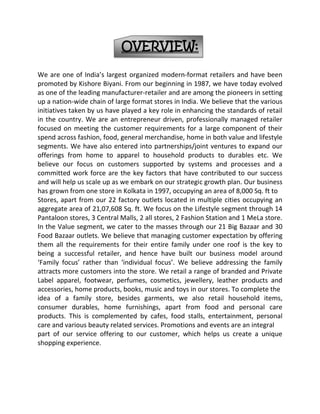 SUPERMARKETS:A supermarket is a store which is more of a large self-service grocery store selling groceries and dairy products and household goods that are consumed regularly. These are neighborhood stores offering home and personal care products and food products that a typical household consumes on a day to day basis. Thesestores are often part of a chain that owns or controls (sometimes by franchise) other supermarkets located in the same or other towns; increasing the opportunities for economies of scale. These stores offer convenience of shopping by making available a large variety of products at one place. Some of the well known supermarket chain includes Food Bazaar, Nilgiris, Food World, Apna Bazaar, Trinethra etc.152400144145HYPERMARKETS/DISCOUNT STORES:A hypermarket is a store which combines a supermarket and a department store. The result is a retail facility which carries an enormous range of products under one roof, including full lines of fresh groceries and apparel. It is a large format store that aims at retail consolidation by being a single point contact between thebrand owners and customers. They are planned, constructed, and executed in a manner that a consumer can ideally satisfy all of their routine weekly shopping needs in one trip to the hypermarket. Large variety of products are available at reasonable prices with discounts built in for volume purchased. This is possiblebecause of economies of large scale operations. Big Bazaar, Spencers, Star India Bazaar are examples of hypermarket formats.34290076835SEAMLESS MALL:Seamless mall is a format which is relatively new in India. In this format, various brands operate their retail areas without any wall between them, providing a seamless shopping experience. This makes it possible for shoppers to compare brands with ease while they shop. We believe this also means that the store canreallocate space more easily based on merchandise/brand performance and customer feedback. Besides offering apparels, accessories and lifestyle products these malls are also equipped with entertainment and leisure facilities. Central is an example of a seamless mall.638175200660SPECIALTY STORES:Specialty stores as the name suggests are stores that specialist in a particular offering. A specialty store carries a deep assortment within a narrow line of goods. Furniture stores, florists, sporting-goods stores, and bookstores are all specialty stores. Examples of specialty stores in India would include Planet Sports, all, Vijay Sales, Planet M, Music world, Crossword etc.3276600165735-371475260985BUSINESS:The financial information used in this section is derived from our audited, financial statements under Indian GAAP, as restated. Financial information providing the breakup of our sales of various business groups is on the basis of internal management reports and such information is not based on audited financial statements, other than as indicated in restated financial statements.OVERVIEW:We are one of India’s largest organized modern-format retailers and have been promoted by Kishore Biyani. From our beginning in 1987, we have today evolved as one of the leading manufacturer-retailer and are among the pioneers in setting up a nation-wide chain of large format stores in India. We believe that the various initiatives taken by us have played a key role in enhancing the standards of retail in the country. We are an entrepreneur driven, professionally managed retailer focused on meeting the customer requirements for a large component of their spend across fashion, food, general merchandise, home in both value and lifestyle segments. We have also entered into partnerships/joint ventures to expand our offerings from home to apparel to household products to durables etc. We believe our focus on customers supported by systems and processes and a committed work force are the key factors that have contributed to our success and will help us scale up as we embark on our strategic growth plan. Our business has grown from one store in Kolkata in 1997, occupying an area of 8,000 Sq. ft to Stores, apart from our 22 factory outlets located in multiple cities occupying an aggregate area of 21,07,608 Sq. ft. We focus on the Lifestyle segment through 14 Pantaloon stores, 3 Central Malls, 2 all stores, 2 Fashion Station and 1 MeLa store. In the Value segment, we cater to the masses through our 21 Big Bazaar and 30 Food Bazaar outlets. We believe that managing customer expectation by offering them all the requirements for their entire family under one roof is the key to being a successful retailer, and hence have built our business model around ‘Family focus’ rather than ‘individual focus’. We believe addressing the family attracts more customers into the store. We retail a range of branded and Private Label apparel, footwear, perfumes, cosmetics, jewellery, leather products and accessories, home products, books, music and toys in our stores. To complete theidea of a family store, besides garments, we also retail household items, consumer durables, home furnishings, apart from food and personal care products. This is complemented by cafes, food stalls, entertainment, personal care and various beauty related services. Promotions and events are an integralpart of our service offering to our customer, which helps us create a unique shopping experience.Our exclusive formats include;1. Pantaloons: Lifestyle products under Private Labels and third party brands.2. Central: Seamless mall providing the customer with a wide range of lifestyle products across multiple national and international brands.3 Big Bazaar: Value retailing with a range of products from apparel, toys, accessories, consumer durables to household products and furnishing.4. Food Bazaar: Food and personal care products including dry groceries and FMCG products.We believe our offerings provides to our customers is a unique shopping experience, comprising of a vast range of lifestyle and value retail products, mix of retailing formats coupled with the facility of entertainment and leisure. Our loyalty program, called ‘Green Card’ in our format Pantaloons, currently has 2,19,989 members as on August 31, 2005. The Green Card program accounted for about 31% of our sales in Pantaloon for the year ended June 30, 2005. We offer our Green Card holders rewards points on their purchases, special offers and discounts, and invitations to exclusive events and promotions.-6096005238750-428625261937526098505238750COMPANY OVERVIEW                   We are one of India’s largest organized modern-format retailer and have been promoted by Kishore Biyani. From our beginning in 1987, we have today evolved as one of the leading manufacturer-retailer and are one among the pioneers in setting up a nation-wide chain of large format stores in India. We believe that the various initiatives taken by us have played a key role in enhancing the standards of retail in the country. We are an entrepreneur driven, professionally managed retailer focused on meeting the customer requirements for a large component of their spend across fashion, food, general merchandise, home in both value and lifestyle segments. We have also entered into partnerships/joint ventures to expand our offerings from home to apparel to household products to durables. We believe our focus on customers supported by systems and processes and a committed work force are the key factors that have contributed to our success and will help us scale up as we embark on our strategic growth plan.           Our business has grown from one store in Kolkata in 1997 occupying an area of 8,000 Sq. ft. to 72stores, apart from our 22 factory outlets located in multiple cities occupying an aggregate area of 21,07,608 Sq. ft. We focus on the Lifestyle segment through 14 Pantaloon stores, 3 Central Malls, 2 all stores, 2 Fashion Station and 1 MeLa store. In the Value segment, we have 21 Big Bazaar and 30 Food Bazaar outlets. We believe that managing customer expectation by offering them all the requirements for their entire family under one roof is the key to being a successful retailer, and hence have built our business modelAround ‘Family focus’ rather than ‘individual focus’. We believe addressing the family attracts more customers into the store. We retail a range of branded and Private Label apparel, footwear, perfumes, cosmetics, jewellery, leather products and accessories, home products, books, music and toys in our stores. To complete the idea of a family store, besides garments, we also retail household items, consumer durables, home furnishings, apart from food and personal care products. This is complemented by cafes, food stalls, entertainment, personal care and various beauty related services. Promotions and events are an integralpart of our service offering to our customer, which helps us create a unique shopping experience.Our exclusive formats include;1. Pantaloons : Lifestyle products under Private Labels and third party brands2. Central: Seamless mall providing the customer with a wide range of lifestyle products across multiple national and international brands3. Big Bazaar: Value retailing with a range of products from apparel, toys, accessories, consumer durables to household products and furnishing4. Food Bazaar: Food and personal care products including dry groceries and FMCG products We believe our offerings to our customers provides them a unique shopping experience, comprising of a vast range of lifestyle and value retail products, mix of retailing formats coupled with the facility of entertainment and leisure.Our loyalty program, called ‘Green Card’ in our format Pantaloons, currently has 2,19,989 members as on August 31,2005. The Green Card program accounted for about 31% of our sales in Pantaloon for the year ended June 30, 2005. We offer our Green Card holders rewards points on their purchases, special offers and discounts, and invitations to exclusive events and promotions. We have four subsidiaries and have two joint venture entities supplementing our business.Our Success Factors:We believe the following factors have helped us emerge as a leading domestic retailer:• Brand equity and early mover advantage;• Entrepreneur led, professionally managed and experienced team;• Strong projects and operations capabilities;• Vast range of lifestyle and value retailing products and services;• Strong focus on systems and processes;• Strong distribution and logistics network and supply chain; and• Large base of loyal customers.GENERAL INFORMATION:ISSUE OF 4,481,180 EQUITY SHARES OF Rs. 10 EACH AT A PREMIUM OF RS. 490 PER EQUITY SHARE AGGREGATING RS. 2,240.59 MILLION TO THE EQUITYSHAREHOLDERS ON RIGHTS BASIS IN THE RATIO OF ONE EQUITY SHARES FOREVERY FIVE EQUITY SHARES HELD ON THE RECORD DATE i.e. (“ISSUE”). THE ISSUEPRICE IS 50 TIMES OF THE FACE VALUE OF THE EQUITY SHARE.866775182880Registered Office of the Company:Pantaloon Retail (India) LimitedPantaloon Knowledge House,Shyam Nagar, Off. Jogeshwari Vikhroli Link Road, Jogeshwari (East),Mumbai 400 060Registration No. 44954/1987Registrar of Companies at Mumbai, Maharashtra located at Hakoba Mill Compound, Kalachowki,Mumbai 400 033.-171450-76835850902867025BOARD OF DIRECTORSName and Designation Age AddressKISHORE BIYANI:Managing Director45 406, Jeevan Vihar, Manav Mandir roadMumbai – 400 006GOPIKISHAN BIYANI:Wholetime Director60 309, Jeevan Vihar,Manav mandir roadMumbai – 400 006RAKESH BIYANI:Wholetime Director33 308, Jeevan Vihar,Manav Mandir roadMumbai – 400 006SHAILESH HARIBHAKTI:Director49 7, Firpos, 4th floor,Bulabhai Desai road,Behind Benzer,Mumbai 400 026DARLIE KOSHY:Independent Non-ExecutiveDirector50 NID Directors Bungalow,Paldi,Ahmadabad 380 007S. DORESWAMY:Independent Non-ExecutiveDirector68 33, 3rd floor,Juhu Shalimar Bldg,10, JVPD SchemeMumbai 400 049ANJU PODDAR:Independent Non-ExecutiveDirector55 Plot 104, Prashasan N,Agar Road, No.72 Jubilee Hills,Hyderabad 500 033BALA DESHPANDE:Nominee Director39 Cozy Dell, 91 St. Andrews Road,Bandra West Mumbai 400 050VED PRAKASH ARYA:Whole Time DirectorChief Operating Officer35 701, Wing A Gladioli Yari road,Versova, Andheri (West)Mumbai 400 061ANIL HARISH:Independent Non-ExecutiveDirector51 13, CCI Chambers, 1st floor,Dinshaw Wacha Road,Churchgate, Mumbai-20Company SecretaryMR. SHIRAJ DEJ:Pantaloon Retail (India) LimitedPantaloon Knowledge House,Shyam Nagar, Off. Jogeshwari Vikhroli Link Road, Jogeshwari (East),Mumbai 400 060Tel: (91 22) 5644 2200Fax: (91 22) 5644 2201Email: company.secretary@pantaloon.comWebsite: www.pantaloon.comCompliance OfficerMR. PRADEEP JAIN:Pantaloon Retail (India) LimitedPantaloon Knowledge House,Shyam Nagar, Off. Jogeshwari Vikhroli Link Road, Jogeshwari (East),Mumbai 400 060Tel: (91 22) 5644 2200Fax: (91 22) 5644 2201Email: compliance.officer@pantaloon.comWebsite: www.pantaloon.comInvestors may contact the Compliance Officer for any pre-Issue / post-Issue related matter.Legal Advisor for the IssueAmarchand & Mangaldas & Suresh A. Shroff & Co.Peninsula ChambersPeninsula Corporate ParkGanpatrao Kadam MargLower ParelMumbai 400 013.Tel: (91 22) 5660 4455Fax: (91 22) 2496 3666Auditors of the CompanyNGS & COMPANYB/8, Rear Entrance, Pravasi Industrial EstateGoregaon (East)Vishweshar Nagar RoadMumbai - 400 063Tel: (91 22) 2876 6446/4157Fax: (91 22) 2876 0882BANKERS OF THE COMPANY:3790950186055Bank of IndiaMumbai Corporate Banking Branch,70-80, M.G.Road, Fort, Mumbai – 400023Tel: +91 22 2265 9623Fax: +91 22 2267 17183848100189865Syndicate BankIndustrial Finance Branch,10, Homji Street,Fort, Mumbai 400 023Tel: +91 22 2266 2654Fax: +91 22 2266 43283714750193040Oriental Bank of CommerceCorporate Group Finance Branch,181 Maker Tower E, Cuffe ParadeMumbai – 400 005Tel: +91 22 2215 4656Fax: +91 22 2215 3533389572544450Andhra BankHomi Modi Street, Fort,Mumbai 400 023.Tel: +91 22 2202 6088Fax: +91 22 2204 4535Axis Bank Ltd