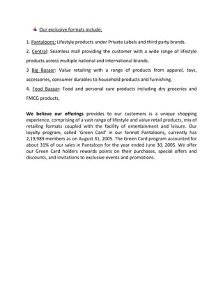 386715028575Central OfficeMaker Tower F,13th Floor, Cuffe ParadeMumbai – 400 005Tel: +91 22 2218 9106Fax: +91 22 2218 6944383857588900UCO BankMafatlal Centre,1st floor, Nariman Point,Mumbai 400 021.Tel: +91 22 2202 6449Fax: +91 22 2202 6585DETAILS OF USE OF PROCEEDS1) Setting up of new stores/retail outlets, upgrading / modernization of the existing stores.a) CAPEX for setting up new stores/retail outlets. We plan to use the funds raised for setting up the following number of stores.FORMAT AREA (SQ.FT.) PROPOSEDLocationEstimated Cost (in Rs. Million)Proposed set up date30,000 Noida 30.00 FY 2005-200620,000 Thane 22.00 FY 2005-2006Pantaloons15,670 Pune 17.24 FY 2006-200735,000 Delhi 29.03 FY 2006-200765,000 Pune 58.50 FY 2006-200752,300 Kolkata 47.07 FY 2006-200740,000 Vijaywada 36.00 FY 2006-2007Pantaloons competitive strengths:The following are our key strengths, which we believe, enable us to compete in our business:Brand Equity and early mover advantage:We are one of India’s leading retailers with presence across multiple formats and stores across large and medium cities across India. We successfully introduced our hypermarket format through Big Bazaar, introduced the concept of seamless malls through Central, launched Fashion Station to offer fashion apparel and accessories to mass market buyers in a theme based style, opened aLL an exclusive lifestyle store for plus size people and continue to invest in new concepts and formats to capture a greater share of the consumer wallet, either directly and through our strategic investments.Entrepreneur led, professionally managed by an experienced team:We have an experienced professional management team led by our Promoter  Mr. Kishore Biyani, who is one of the leading entrepreneurs in the retail sector in the country and has received various awards over the years, with the recent one being the Retail Face of the Year, 2005 (Images Retail Awards 2005). Several of our management team members have experience of managing other retail consumer facing organizations. We have thus been able to complement rapid expansion with the ability to create adequate systems and processes. The management team is complemented by a committed work force. Our Human Resources policies aim to create an engaged and motivated work force, which is essential for success in any service oriented industry such as ours.Project execution and operations capabilities:We have created a project team which enables us to identify and roll out properties quickly and seamlessly. This has allowed us to grow from 5,61,000 Sq. ft. in 2003 to 21,07,608 Sq. ft Our operations team facilitates new stores to be opened quickly and integrated into our system and provide our customers with the similar experience across all our stores, and also enables our stores to quickly scale up to meet growing customer requirements.Vast range of lifestyle and value retail products and services:Our merchandise ranges across apparel, accessories, food products, home and kitchen products, dry and fresh groceries, consumer durables and non durables with over 2,70,000 SKUs, which are complemented by our services offerings. Presence in both Lifestyle and Value retailing enables us to cater to a large segment of the population, besides benefiting from the synergies which exists between the two segments. We offer our customers a variety of national and international brands as well as our Private Label brands under one roof.Strong focus on systems and processes:We focus on systems and processes. We are in the process of revamping our current IT setup to implement more advanced applications. Automated core transaction systems have been developed in house and have evolved with our business. Existing business applications handle all store operations such as billing, customer loyalty programmers, store inventory, management. Back office processes are also computerized which support procurement, supply chain logistics, ware house management and inventory control. All the locations are connected through company-wide VPN (Virtual Private Network). Business planning happens through a high end planning tool called “Cognos Planning”. Oracle financials form the backbone of accounting functions and gives online  real-time access to the Company’s overall financial position at any given point in time. We believe this will help us as we embark on our growth strategy and enhance our reach with our customers and help us provide them a consistent brand experience across our stores.  Strong distribution and logistics network and supply chain:We have created a strong distribution and logistics network, with our 13 Distribution Centers covering 2,60,000 Sq. ft, handling over 1,00,000 SKUs, and working 24 hours a day and 7 days a week. The distribution and logistics set up is networked and are on line allowing us to deliver merchandise to the store within 24 hours of receipt / generation of auto replenishment order, which has helped us Optimize in- store availability of merchandise. We believe our existing Distribution Centers, which have been designed to scale up, will be able to meet our growth requirements as we expand the number of our stores. The above initiatives have helped us in improving the efficiencies of our supply chain, which we believe is critical for any retailer. These aim at meeting the conflicting requirements of reducing our inventory whilst ensuring availability of products at all stores as per customer needs, as well as reducing our operational costs.Large base of loyal customers:We had 4,22,80,682 customer entries in our stores in the year ended June 30, 2005. We believe that the emotional connect that we have been able to create with our customers through our service offering and special promotions has helped us convert many of them into loyal customers. We had over 2,19,989 members of our loyalty program  ‘Green card’ in our format Pantaloon as onAugust 31, 2005. The Green Card program contributed to about 31% of our sales of Pantaloons in FY 2005.OUR STRATEGY:We intend to maintain and enhance our position as a leading retail entity through continued focus on the Indian market and investing further in our competitive strengths to grow our business. The key elements of our business strategy include: Increasing our offerings to meet a higher portion of the consumer spend We intend enhancing our share of the customers’ monthly spend by launching new formats or adding categories to our existing product range. We intend to implement this by launching such formats directly or by way of strategic tie ups in areas where we have the opportunity to tie up with an appropriate partner. Examples of this are our recently launched offering for plus sized customers(aLL), our proposed launch of chain of stores retailing home products and our tie up for a proposed chain of footwear stores with Liberty Shoes Limited. We intend to set up a new retail division for communication products, to offer communication solutions via products and services. The division will offer products like mobile phones, landline instruments, computers, peripherals and services like mobile airtime, broadband, etc., to our customers. The new division will be represented through independent stores as well as a part of Centrals and Big Bazaars. Increasing our penetration in existing cities and expanding our reach across the country Increasing our penetration in existing cities with a larger number of stores, increasingly of larger size, will enable us to penetrate into new catchment areas within these cities and optimize our infrastructure. Enhancing our reach to cover additional cities, will enable us to reach out to a larger population. This will help us provide a platform to domestic and international brands wanting to reach out to domestic consumers with the same profile as our customers. Enhancing our merchandise width by adding product categoriesConsumers tastes are shifting and the propensity to spend on new categories of merchandise is increasing along with needs for new services.                            Our focus will be to add on such new categories in our stores along with developing existing categories to increase our share of the spend of not only existing customers, but also acquire new customers. Introducing new brands and developing more Private Labels to offer a better depth in each category. We continuously focus on enhancing the depth and width of our merchandise. Our Private Label and private brands initiative is part of such focus and offers us a differentiating factor as compared to our competition at the same time helps us enhance margins. We have a tie up with Popeye and Disney wherein we are their exclusive retail licensee for India. We continue to evaluate such opportunities for tie ups with national and international brands, which can be introduced in India through our stores. Utilizing economies of scale as we grow in size and expand our reach We believe that our existing corporate infrastructure and software systems have been designed for a higher scale of operations than our current size, and can help us grow with out the need to significantly increase costs.                   We have in place our distribution and logistics infrastructure, which can handle larger business volumes at marginal addition to costs. Higher business volumes will also improve our negotiating powers and help us get further economies of scale in our buying with opportunities of incrementalmargins. Enhancing our operational efficiencies through systems and processesWe have a consistent focus on enhancing our operational efficiencies and monitor key operational parameters on an ongoing basis using concepts such as gross margin return on floor space, gross margin return on labour and gross margin return on inventory to improve our productivity on space, labour and inventory (For further details, please refer to Section titled “Management Discussion andAnalysis on our Financial Statements” of this Draft Letter of Offer). We benchmark our stores on performance parameters on a historical as well as on a comparable basis to seek areas for improvement to reduce our operating costs and enhance our productivity levels.ENHANCING OUR HUMAN CAPITAL:We aim at recruiting the best talent available in a cross section of industries, identifying fresh talent, grounding them in our value system and providing opportunities for growth. We follow a Balanced Score Card approach which deals with the individual aspirations/goals and links them to the overall company strategy. Keeping in mind our needs and the industry’s future requirement of professionals and given the lack of educational facilities plus a gap between demand and supply in the retail industry, we set up a two year Post Graduate Program in Retail Management in collaboration with Welling Institute ofManagement Development & Research, a Mumbai based management institute.OUR   BUSINESS   RETAILING:We are one of India’s major retailers with presence in following two segments:LIFESTYLE RETAILING - Pantaloons, Central, Fashion Station, aLL, MeLa