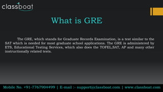 What is GRE
The GRE, which stands for Graduate Records Examination, is a test similar to the
SAT which is needed for most graduate school applications. The GRE is administered by
ETS, Educational Testing Services, which also does the TOFEL,SAT, AP and many other
instructionally related tests.
Mobile No. +91-7767904499 | E-mail :- support@classboat.com | www.classboat.com
 