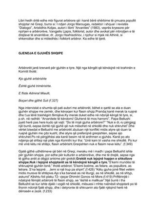 Libri hedh dritë edhe mbi figurat arbërore që i kanë bërë shërbime të çmuara popullit
shqiptar në Greqi, burra si: I ndjeri Jorgo Marougas, redaktor i shquar i revistës
“Dialogoi”, Aristidhis Koljas, autori i librit “Arvanites” (1983), veprës kryesore për
njohjen e arbërorëve, Vangjelis Ljapis, folklorist, autor dhe avokat për mbrojtjen e të
drejtave të arvanitëve; dr. Jorgo Haxhisotiriov, i njohur si mjek në Athinë, si
shkencëtar dhe si mbledhës i folklorit arbëror. Ka edhe të tjerë.



GJENDJA E GJUHËS SHQIPE



Arbërorët janë krenarë për gjuhën e tyre. Një nga këngët që këndojnë në krahinën e
Korintit thotë:

Kjo gjuhë arbërishte

Është gjuhë trimërishte.

E fliste Admiral Miaulli,

Boçari dhe gjithë Suli (f.327)

Nga intervistat e shumta që pati autori me arbërorët, bëhet e qartë se ata e duan
gjuhën shqipe me zemër, dhe kënaqen kur flasin shqip.Prandaj kanë merak ta ruajnë
dhe t’ua lënë trashëgim fëmijëve.Ky merak duket edhe në ndonjë këngë të tyre, si,
p.sh. në radhët: “Arvanitete të këndomi/ Gluhenë të mos harromi”. Papa Bellushi
pyeti herë pas here kudo që vajti: “Do të rrojë gjuha arbërore?” “Nuk e di,-iu përgjegj
një burrë,-sepse është një gjuhë që nuk mësohet në shkollë dhe nuk shkruhet”.Dhe
vërtet bisedat e Bellushit me arbërorët zbuluan një konflikt midis atyre që duan ta
ruajnë gjuhën me çdo kusht, dhe atyre që preferojnë greqishten, sepse ajo
shkruhet.Po në përgjithësi ata kanë besim në të ardhmen e gjuhës. Kanë po ato
ndjenja që shfaqi një plak nga Korinthi kur tha: “Unë kam tri vasha me shkollë. Po kur
më vinë këtu në shtëpi, flasin arbërisht.Greqishten nuk e flasim neve këtu”. (f.349)

Gjatë gjithë udhëtimeve që bëri në Greqi, meraku më i madh i papa Bellushit ishte
për gjuhën shqipe, por edhe për kulturën e arbërorëve, dhe me të drejtë, sepse nga
të gjitha anët ai dëgjoi ankime për grekët.Grekët nuk lejojnë hapjen e shkollave
shqipe.Nuk i lejojnë shqiptarët as të këndojnë këngët e tyre.“S’kemi mundësi të
shkruajmë gjuhën tonë,” thotë arbërori.“S’kemi botime, as fetare, as popullore, as
letrare. S’na lejojnë… Jemi si një trup pa shpirt”.(f.426) “Këtu gjuha jonë flitet vetëm
midis mureve të shtëpive.Ajo s’ka banesë as në liturgji, as në shkollë, as në shtyp,
askund”.Kështu foli plaku 72- vjeçar Dhimitri Gonos në More.(f.419) Priftërinjtë i
ndalojnë fëmijët arbërorë të flasin shqip, se “është e mallkuar”.Një burrë i tha
Bellushit se kur ishte djalë i vogël në shkollë, mësuesi i rrihte nxënësit shqiptarë po të
thonin ndonjë fjalë shqip, dhe i detyronte të shkruanin ato fjalë njëqind herë në
dërrasën e zezë. (f.233)
 