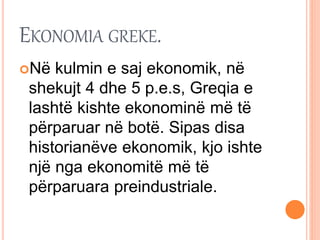 EKONOMIA GREKE.
Në kulmin e saj ekonomik, në
shekujt 4 dhe 5 p.e.s, Greqia e
lashtë kishte ekonominë më të
përparuar në botë. Sipas disa
historianëve ekonomik, kjo ishte
një nga ekonomitë më të
përparuara preindustriale.
 