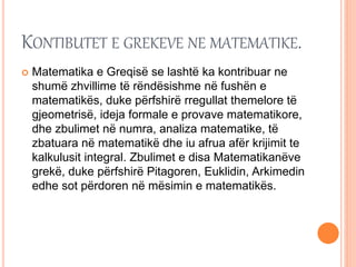 KONTIBUTET E GREKEVE NE MATEMATIKE.
 Matematika e Greqisë se lashtë ka kontribuar ne
shumë zhvillime të rëndësishme në fushën e
matematikës, duke përfshirë rregullat themelore të
gjeometrisë, ideja formale e provave matematikore,
dhe zbulimet në numra, analiza matematike, të
zbatuara në matematikë dhe iu afrua afër krijimit te
kalkulusit integral. Zbulimet e disa Matematikanëve
grekë, duke përfshirë Pitagoren, Euklidin, Arkimedin
edhe sot përdoren në mësimin e matematikës.
 