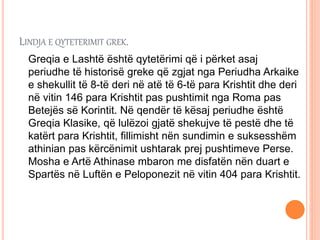 LINDJA E QYTETERIMIT GREK.
Greqia e Lashtë është qytetërimi që i përket asaj
periudhe të historisë greke që zgjat nga Periudha Arkaike
e shekullit të 8-të deri në atë të 6-të para Krishtit dhe deri
në vitin 146 para Krishtit pas pushtimit nga Roma pas
Betejës së Korintit. Në qendër të kësaj periudhe është
Greqia Klasike, që lulëzoi gjatë shekujve të pestë dhe të
katërt para Krishtit, fillimisht nën sundimin e suksesshëm
athinian pas kërcënimit ushtarak prej pushtimeve Perse.
Mosha e Artë Athinase mbaron me disfatën nën duart e
Spartës në Luftën e Peloponezit në vitin 404 para Krishtit.
 