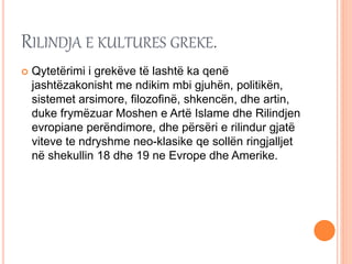 RILINDJA E KULTURES GREKE.
 Qytetërimi i grekëve të lashtë ka qenë
jashtëzakonisht me ndikim mbi gjuhën, politikën,
sistemet arsimore, filozofinë, shkencën, dhe artin,
duke frymëzuar Moshen e Artë Islame dhe Rilindjen
evropiane perëndimore, dhe përsëri e rilindur gjatë
viteve te ndryshme neo-klasike qe sollën ringjalljet
në shekullin 18 dhe 19 ne Evrope dhe Amerike.
 