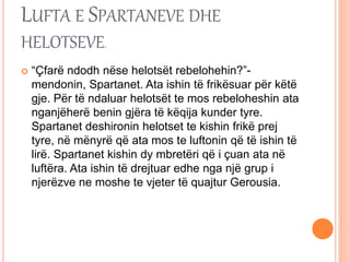 LUFTA E SPARTANEVE DHE
HELOTSEVE.
 “Çfarë ndodh nëse helotsët rebelohehin?”-
mendonin, Spartanet. Ata ishin të frikësuar për këtë
gje. Për të ndaluar helotsët te mos rebeloheshin ata
nganjëherë benin gjëra të këqija kunder tyre.
Spartanet deshironin helotset te kishin frikë prej
tyre, në mënyrë që ata mos te luftonin që të ishin të
lirë. Spartanet kishin dy mbretëri që i çuan ata në
luftëra. Ata ishin të drejtuar edhe nga një grup i
njerëzve ne moshe te vjeter të quajtur Gerousia.
 