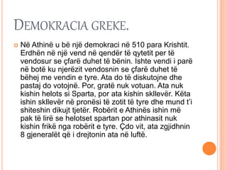 DEMOKRACIA GREKE.
 Në Athinë u bë një demokraci në 510 para Krishtit.
Erdhën në një vend në qendër të qytetit per të
vendosur se çfarë duhet të bënin. Ishte vendi i parë
në botë ku njerëzit vendosnin se çfarë duhet të
bëhej me vendin e tyre. Ata do të diskutojne dhe
pastaj do votojnë. Por, gratë nuk votuan. Ata nuk
kishin helots si Sparta, por ata kishin skllevër. Këta
ishin skllevër në pronësi të zotit të tyre dhe mund t’i
shiteshin dikujt tjetër. Robërit e Athinës ishin më
pak të lirë se helotset spartan por athinasit nuk
kishin frikë nga robërit e tyre. Çdo vit, ata zgjidhnin
8 gjeneralët që i drejtonin ata në luftë.
 