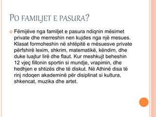 PO FAMILJET E PASURA?
 Fëmijëve nga familjet e pasura ndiqnin mësimet
private dhe merreshin nen kujdes nga një mesues.
Klasat formoheshin në shtëpitë e mësuesve private
përfshirë lexim, shkrim, matematikë, këndim, dhe
duke luajtur lirë dhe flaut. Kur meshkujt beheshin
12 vjeç fillonin sportin si mundje, vrapimin, dhe
hedhjen e shtizës dhe të diskut. Në Athinë disa të
rinj ndoqen akademinë për disiplinat si kultura,
shkencat, muzika dhe artet.
 