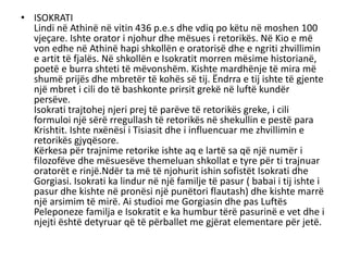 • ISOKRATI
Lindi në Athinë në vitin 436 p.e.s dhe vdiq po këtu në moshen 100
vjeçare. Ishte orator i njohur dhe mësues i retorikës. Në Kio e më
von edhe në Athinë hapi shkollën e oratorisë dhe e ngriti zhvillimin
e artit të fjalës. Në shkollën e Isokratit morren mësime historianë,
poetë e burra shteti të mëvonshëm. Kishte mardhënje të mira më
shumë prijës dhe mbretër të kohës së tij. Ëndrra e tij ishte të gjente
një mbret i cili do të bashkonte prirsit grekë në luftë kundër
persëve.
Isokrati trajtohej njeri prej të parëve të retorikës greke, i cili
formuloi një sërë rregullash të retorikës në shekullin e pestë para
Krishtit. Ishte nxënësi i Tisiasit dhe i influencuar me zhvillimin e
retorikës gjyqësore.
Kërkesa për trajnime retorike ishte aq e lartë sa që një numër i
filozofëve dhe mësuesëve themeluan shkollat e tyre për ti trajnuar
oratorët e rinjë.Ndër ta më të njohurit ishin sofistët Isokrati dhe
Gorgiasi. Isokrati ka lindur në një familje të pasur ( babai i tij ishte i
pasur dhe kishte në pronësi një punëtori flautash) dhe kishte marrë
një arsimim të mirë. Ai studioi me Gorgiasin dhe pas Luftës
Peleponeze familja e Isokratit e ka humbur tërë pasurinë e vet dhe i
njejti është detyruar që të përballet me gjërat elementare për jetë.
 