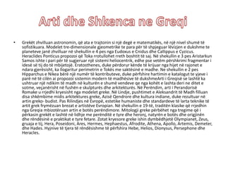 • Grekët zhvilluan astronomin, që ata e trajtonin si një degë e matematikës, në një nivel shumë të
sofistikuara. Modelet tre-dimensionale gjeometrike te para për të shpjeguar lëvizjen e dukshme te
planeteve janë zhvilluar në shekullin e 4 pes nga Eudoxus e Cnidus dhe Callippus e Cyzicus.
Heraclides Ponticus propozoi që Toka rrotullohet rreth boshtit të saj. Në shekullin e 3 pes Aristarkun
Samos ishte i pari për të sugjeruar një sistemi heliocentrik, edhe pse vetëm përshkrimi fragmentar i
idesë së tij do të mbijetojë. Eratosthenes, duke përdorur kënde të krijuar nga hijet në rajonet e
ndara gjerësisht, ka llogaritur perimetrin e Tokës me saktësinë e madhe. Ne shekullin e 2 pes
Hipparchus e Nikea bërë një numër të kontributeve, duke përfshire hartimin e katalogut te yjeve i
parë në të cilën ai propozoi sistemin modern të madhësive të dukshmeArti i Greqisë se lashtë ka
ushtruar një ndikim të madh në kulturën e shumë vendeve qe nga kohët e lashta deri ne ditet e
sotme, veçanërisht në fushën e skulpturës dhe arkitekturës. Në Perëndim, arti i Perandorisë
Romake u rrjedhi kryesisht nga modelet greke. Në Lindje, pushtimet e Aleksandrit të Madh filluan
disa shkëmbime midis arkitektures greke, Azisë Qendrore dhe kultura indiane, duke rezultuar në
artin greko- budist. Pas Rilindjes në Evropë, estetike humaniste dhe standardeve të larta teknike të
artit grek frymëzuan brezat e artistëve Evropian. Në shekullin e 19-të, traditën klasike që rrjedhin
nga Greqia mbizotëruan artin e botës perëndimore. Mitologji greke përbëhet nga tregime që i
përkasin grekët e lashtë në lidhje me perënditë e tyre dhe heronj, natyrën e botës dhe origjinën
dhe rëndësinë e praktikat e tyre fetare. Zotat kryesore greke ishin dymbëdhjetë Olympianet, Zeus,
gruaja e tij, Hera, Poseidoni, Ares, Hermes, Hephaestus, Afrodite, Athena, Apollo, Artemis, Demeter,
dhe Hades. Hyjnive të tjera të rëndësishme të përfshira Hebe, Helios, Dionysus, Persephone dhe
Heracles.
 