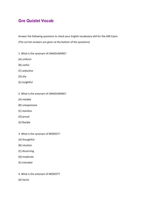 Gre Quizlet Vocab
Answer the following questions to check your English vocabulary skill for the GRE Exam.
(The correct answers are given at the bottom of the questions)
1. What is the synonym of UNASSUMING?
(A) uniform
(B) useful
(C) seductive
(D) shy
(E) insightful
2. What is the antonym of UNASSUMING?
(A) notable
(B) unexpressive
(C) stainless
(D) proud
(E) flexible
3. What is the synonym of MODEST?
(A) thoughtful
(B) intuition
(C) discerning
(D) moderate
(E) intended
4. What is the antonym of MODEST?
(A) hectic
 