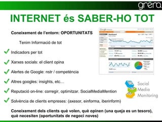 INTERNET és SABER-HO TOT
Coneixement de l’entorn: OPORTUNITATS

    Tenim Informació de tot

Indicadors per tot

Xarxes socials: el client opina

Alertes de Google: nstr / competència

Altres googles: insights, etc…

Reputació on-line: corregir, optimitzar. SocialMediaMention

Solvència de clients empreses: (axesor, einforma, iberinform)

Coneixement dels clients què volen, què opinen (una queja es un tesoro),
què necesiten (oportunitats de negoci noves)                          10
 