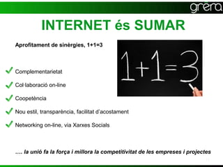 INTERNET és SUMAR
Aprofitament de sinèrgies, 1+1=3



Complementarietat

Col·laboració on-line

Coopetència

Nou estil, transparència, facilitat d’acostament

Networking on-line, via Xarxes Socials



…. la unió fa la força i millora la competitivitat de les empreses i projectes
                                                                           11
 