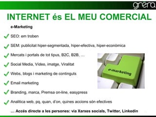 INTERNET és EL MEU COMERCIAL
e-Marketing

SEO: em troben

SEM: publicitat hiper-segmentada, hiper-efectiva, hiper-econòmica

Mercats i portals de tot tipus, B2C, B2B, …

Social Media, Vídeo, imatge, Viralitat

Webs, blogs i marketing de continguts

Email marketing

Branding, marca, Premsa on-line, easypress

Analitica web, pq, quan, d’on, quines accions són efectives

… Accés directe a les persones: via Xarxes socials, Twitter, Linkedin   13
 