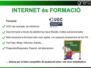 INTERNET és FORMACIÓ
Formació

UOC clar exemple, de referència

Auto-formació a través de plataformes tipus Moodle, moltes subvencionades

Molt necesaria la formació dels nous reptes, i en especial coneixement de les TIC

YouTube, Blogs, Informes, Estudis,…

Preguntes/Respostes: Experts, col·laboracions




… bàsica per al futur competitiu de qualsevol pime i els seus treballadors
                                                                            15
 