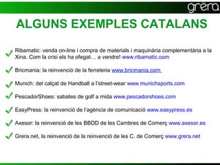 ALGUNS EXEMPLES CATALANS
Ribamatic: venda on-line i compra de materials i maquinària complementària a la
Xina. Com la crisi els ha ofegat… a vendre! www.ribamatic.com

Bricmania: la reinvenció de la ferreteria www.bricmania.com

Munich: del calçat de Handball a l’street-wear www.munichsports.com

PescadorShoes: sabates de golf a mida www.pescadorshoes.com

EasyPress: la reinvenció de l’agència de comunicació www.easypress.es

Axesor: la reinvenció de les BBDD de les Cambres de Comerç www.axesor.es

Grera.net, la reinvenció de la reinvenció de les C. de Comerç www.grera.net


                                                                              17
 