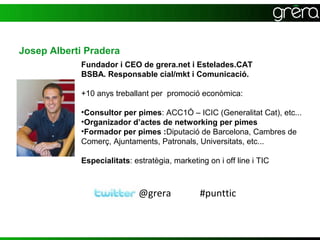 Josep Alberti Pradera
            Fundador i CEO de grera.net i Estelades.CAT
            BSBA. Responsable cial/mkt i Comunicació.

            +10 anys treballant per promoció econòmica:

            •Consultor per pimes: ACC1Ó – ICIC (Generalitat Cat), etc...
            •Organizador d’actes de networking per pimes
            •Formador per pimes :Diputació de Barcelona, Cambres de
            Comerç, Ajuntaments, Patronals, Universitats, etc...

            Especialitats: estratègia, marketing on i off line i TIC



                             @grera            #punttic
 