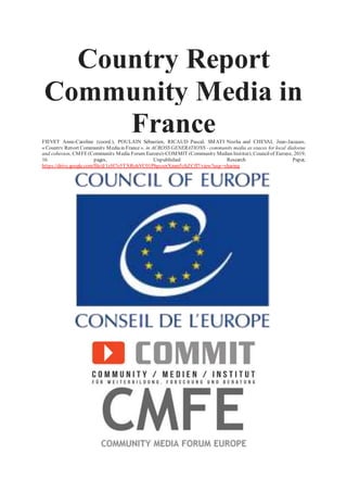 Country Report
Community Media in
FranceFIEVET Anne-Caroline (coord.), POULAIN Sébastien, RICAUD Pascal, SMATI Nozha and CHEVAL Jean-Jacques,
« Country Report Community Mediain France », in ACROSS GENERATIONS - community media as spaces for local dialogue
and cohesion, CMFE(Community Media Forum Europe)-COMMIT (Community Medien Institut), Councilof Europe, 2019,
16 pages, Unpublished Research Paper,
https://drive.google.com/file/d/1zH7o5TXRohVC01PhpcsrrXmm5zhZCfl7/view?usp=sharing
 