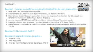 Question 1 : dans mon projet actuel, je gère les identités de mon application…
1. Nulle part, c’est une application anonyme
2. Sans rien faire, les utilisateurs sont déjà authentifiés sur le domaine Windows
3. Dans la base de données de l’application et avec ma propre authentification (j’ai développé une
fonction révolutionnaire de hachage du mot de passe)
4. Avec la couche ASP.NET (MemberShip provider…) comme Microsoft le recommande
5. Par externalisation dans un service / annuaire séparé et compatible HTTP, SAML, OAuth…
6. Par fédération: l’utilisateur a le choix du fournisseur d’identités (social / entreprise), mon cousin s’appelle
Vittorio
Question 2 : Qui connait AAD ?
Question 3 : dans 40 minutes, j’espère…
1. Boire un coup
2. Etre déjà parti !
3. Prendre mon PC et commencer à pratiquer AAD 
Sondage !
 