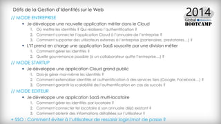 Défis de la Gestion d’Identités sur le Web
// MODE ENTREPRISE
 Je développe une nouvelle application métier dans le Cloud
1. Où mettre les identités ? Qui réalisera l’authentification ?
2. Comment connecter l’application Cloud à l’annuaire de l’entreprise ?
3. Comment supporter des utilisateurs externes à l’entreprise (partenaires, prestataires…) ?
 L’IT prend en charge une application SaaS souscrite par une division métier
1. Comment gérer les identités ?
2. Quelle gouvernance possible (si un collaborateur quitte l’entreprise…) ?
// MODE STARTUP
 Je développe une application Cloud grand public
1. Dois-je gérer moi-même les identités ?
2. Comment externaliser identités et authentification à des services tiers (Google, Facebook…) ?
3. Comment garantir la scalabilité de l’authentification en cas de succès ?
// MODE EDITEUR
 Je développe une application SaaS multi-locataire
1. Comment gérer les identités par locataire ?
2. Comment connecter tel locataire à son annuaire déjà existant ?
3. Comment obtenir des informations détaillées sur l’utilisateur ?
+ SSO : Comment éviter à l’utilisateur de ressaisir login/mot de passe ?
 