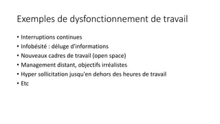 Exemples de dysfonctionnement de travail
• Interruptions continues
• Infobésité : déluge d'informations
• Nouveaux cadres de travail (open space)
• Management distant, objectifs irréalistes
• Hyper sollicitation jusqu'en dehors des heures de travail
• Etc
 