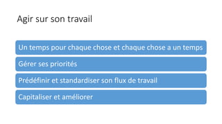Agir sur son travail
Un temps pour chaque chose et chaque chose a un temps
Gérer ses priorités
Prédéfinir et standardiser son flux de travail
Capitaliser et améliorer
 