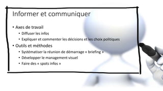 Informer et communiquer
• Axes de travail
• Diffuser les infos
• Expliquer et commenter les décisions et les choix politiques
• Outils et méthodes
• Systématiser la réunion de démarrage « briefing »
• Développer le management visuel
• Faire des « spots infos »
 