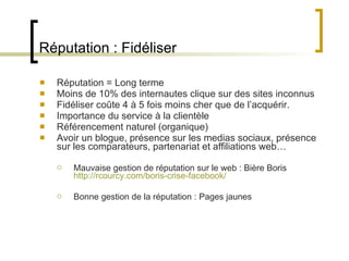 Réputation : Fidéliser Réputation = Long terme Moins de 10% des internautes clique sur des sites inconnus Fidéliser coûte 4 à 5 fois moins cher que de l ’acquérir. Importance du service à la clientèle Référencement naturel (organique) Avoir un blogue, présence sur les medias sociaux, présence sur les comparateurs, partenariat et affiliations web… Mauvaise gestion de réputation sur le web : Bière Boris http://rcourcy.com/boris-crise-facebook/ Bonne gestion de la réputation : Pages jaunes 