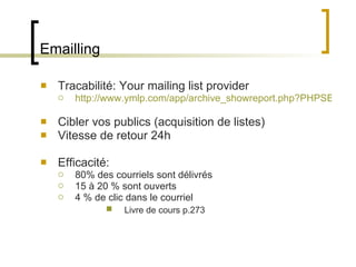 Emailling Tracabilité: Your mailing list provider http://www.ymlp.com/app/archive_showreport.php?PHPSESSID=eeab011cf007bb1419c9a6fde3528b2a&id=17 Cibler vos publics (acquisition de listes) Vitesse de retour 24h Efficacité: 80% des courriels sont délivrés 15 à 20 % sont ouverts 4 % de clic dans le courriel Livre de cours p.273 