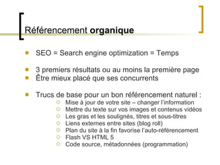 Référencement  organique SEO = Search engine optimization = Temps 3 premiers résultats ou au moins la première page Être mieux placé que ses concurrents Trucs de base pour un bon référencement naturel : Mise à jour de votre site – changer l ’information Mettre du texte sur vos images et contenus vidéos Les gras et les soulignés, titres et sous-titres Liens externes entre sites (blog roll) Plan du site à la fin favorise l ’auto-référencement Flash VS HTML 5 Code source, métadonnées (programmation) 