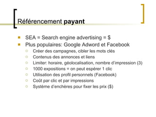 Référencement  payant SEA = Search engine advertising = $ Plus populaires: Google Adword et Facebook Créer des campagnes, cibler les mots clés Contenus des annonces et liens Limiter: horaire, géolocalisation, nombre d ’impression (3) 1000 expositions = on peut espérer 1 clic Utilisation des profil personnels (Facebook) Coût par clic et par impressions Système d ’enchères pour fixer les prix ($) 
