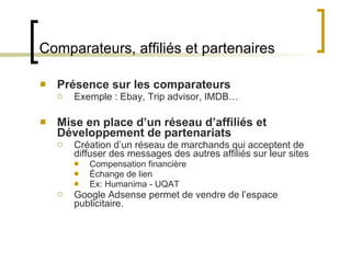 Comparateurs, affiliés et partenaires Présence sur les comparateurs Exemple : Ebay, Trip advisor, IMDB… Mise en place d ’un réseau d’affiliés et Développement de partenariats Création d ’un réseau de marchands qui acceptent de diffuser des messages des autres affiliés sur leur sites Compensation financière Échange de lien Ex: Humanima - UQAT  Google Adsense permet de vendre de l ’espace publicitaire.  