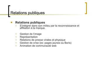 Relations publiques Relations publiques S ’intégrer dans son milieu par la reconnaissance et affiliation à la marque.  Gestion de l ’image Représentation Relations de presse virales et physique Gestion de crise (ex: pages jaunes ou Boris) Animation de communauté web 