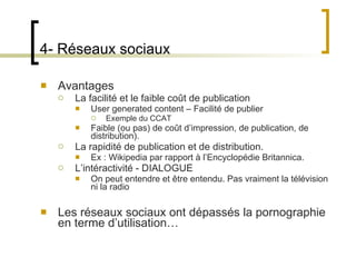 4- Réseaux sociaux Avantages La facilité et le faible coût de publication User generated content – Facilité de publier Exemple du CCAT Faible (ou pas) de coût d ’impression, de publication, de distribution). La rapidité de publication et de distribution. Ex : Wikipedia par rapport à l ’Encyclopédie Britannica. L ’intéractivité - DIALOGUE On peut entendre et être entendu. Pas vraiment la télévision ni la radio Les réseaux sociaux ont dépassés la pornographie en terme d ’utilisation… 