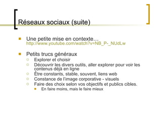 Réseaux sociaux (suite) Une petite mise en contexte… http://www.youtube.com/watch?v=NB_P-_NUdLw Petits trucs généraux Explorer et choisir Découvrir les divers outils, aller explorer pour voir les contenus déjà en ligne Être constants, stable, souvent, liens web Constance de l ’image corporative - visuels Faire des choix selon vos objectifs et publics cibles. En faire moins, mais le faire mieux 
