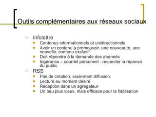 Outils complémentaires aux réseaux sociaux Infolettre Contenus informationnels et unidirectionnels Avoir un contenu à promouvoir, une nouveauté, une nouvelle, contenu exclusif Doit répondre à la demande des abonnés Ingérance – courriel personnel - respecter la réponse du public RSS Pas de création, seulement diffusion. Lecture au moment désiré Réception dans un agrégateur Un peu plus vieux, mais efficace pour la fidélisation 