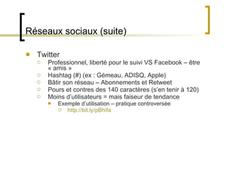 Réseaux sociaux (suite) Twitter Professionnel, liberté pour le suivi VS Facebook – être « amis » Hashtag (#) (ex : Gémeau, ADISQ, Apple) Bâtir son réseau – Abonnements et Retweet  Pours et contres des 140 caractères (s ’en tenir à 120) Moins d ’utilisateurs = mais faiseur de tendance Exemple d ’utilisation – pratique controversée http://bit.ly/pBhifa 