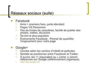 Réseaux sociaux (suite) Facebook Amis = premiers fans, porte étendard Pages VS Personnes Pas de limites de caractères, facilité de publier des photos, vidéos, dicussion De loin le plus populaire Événements Facebook : Permet de quantifier l ’engouement pour votre page Google+ Cercles selon les centres d ’intérêt et aptitudes Semble se positionner entre Facebook et Twitter. À suivre: les +1 (équivalent au « j ’aime ») seront référencés sur Google (référencement organique). https://plus.google.com/ 