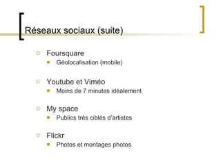 Réseaux sociaux (suite) Foursquare Géolocalisation (mobile) Youtube et Viméo Moins de 7 minutes idéalement My space Publics très ciblés d ’artistes Flickr Photos et montages photos 