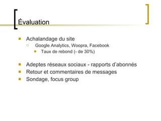 Évaluation Achalandage du site Google Analytics, Woopra, Facebook Taux de rebond (- de 30%) Adeptes réseaux sociaux - rapports d ’abonnés Retour et commentaires de messages Sondage, focus group 