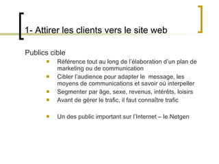 Publics cible Référence tout au long de l ’élaboration d’un plan de marketing ou de communication Cibler l ’audience pour adapter le  message, les moyens de communications et savoir où interpeller Segmenter par âge, sexe, revenus, intérêts, loisirs Avant de gérer le trafic, il faut connaître trafic Un des public important sur l ’Internet – le Netgen 1- Attirer les clients vers le site web 