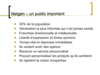 Netgen – un public important 30% de la population Génération la plus informée qui n ’ait jamais existé.  Franchise émotionnelle et intellectuelle Liberté d ’expression et fortes opinions Temps réel et réponses immédiates Ils veulent avoir des options Recevoir un service personnalisé Pouvoir personnaliser les produits qu ’ils achètent Ils rejettent la notion d ’expertise 