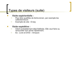 Types de visiteurs (suite) Visite expérientielle : Peut être qualifiée de lèche-écran, par exemple les collectionneurs Exemple de site : E-bay Visite expéditive : Client probablement déjà fidélisée. Elle veut faire ou renouveler son achat rapidement. Ex : Livre et DVD – Amazon 
