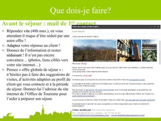 Que dois-je faire?
Avant le séjour : mail de 1er contact
Répondez vite (48h max.), en vous
attendant il risque d’être séduit par une
autre offre !
Adaptez votre réponse au client !
Donnez de l’information et restez
séduisant ! Il n’est pas encore
convaincu… (photos, liens ciblés vers
votre site internet…)
Pensez « offre globale de séjour » :
n’hésitez pas à faire des suggestions de
visites, d’activités adaptées au profil du
client qui vous contacte et à la période
du séjour. Donnez-lui l’adresse du site
internet de l’Office de Tourisme pour
l’aider à préparer son séjour.
 