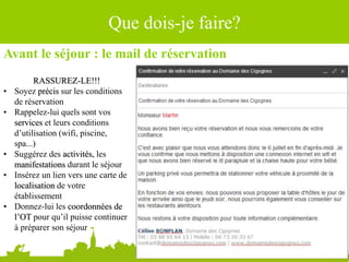 Avant le séjour : le mail de réservation
RASSUREZ-LE!!!
• Soyez précis sur les conditions
de réservation
• Rappelez-lui quels sont vos
services et leurs conditions
d’utilisation (wifi, piscine,
spa...)
• Suggérez des activités, les
manifestations durant le séjour
• Insérez un lien vers une carte de
localisation de votre
établissement
• Donnez-lui les coordonnées de
l’OT pour qu’il puisse continuer
à préparer son séjour
Que dois-je faire?
 