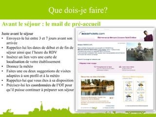 Avant le séjour : le mail de pré-accueil
Juste avant le séjour
• Envoyez-le lui entre 3 et 7 jours avant son
arrivée
• Rappelez-lui les dates de début et de fin de
séjour ainsi que l’heure du RDV
• Insérez un lien vers une carte de
localisation de votre établissement
• Donnez la météo
• Faites une ou deux suggestions de visites
adaptées à son profil et à la météo
• Rappelez-lui que vous êtes à sa disposition
• Précisez-lui les coordonnées de l’OT pour
qu’il puisse continuer à préparer son séjour
Source : Ludovic Dublanchet
Que dois-je faire?
 
